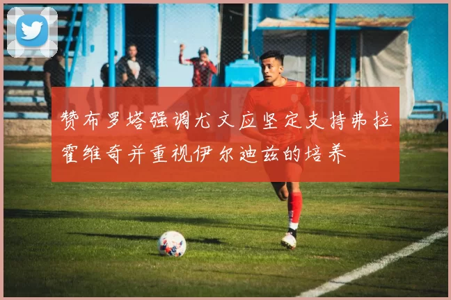 赞布罗塔强调尤文应坚定支持弗拉霍维奇并重视伊尔迪兹的培养