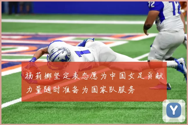 杨莉娜坚定表态愿为中国女足贡献力量随时准备为国家队服务