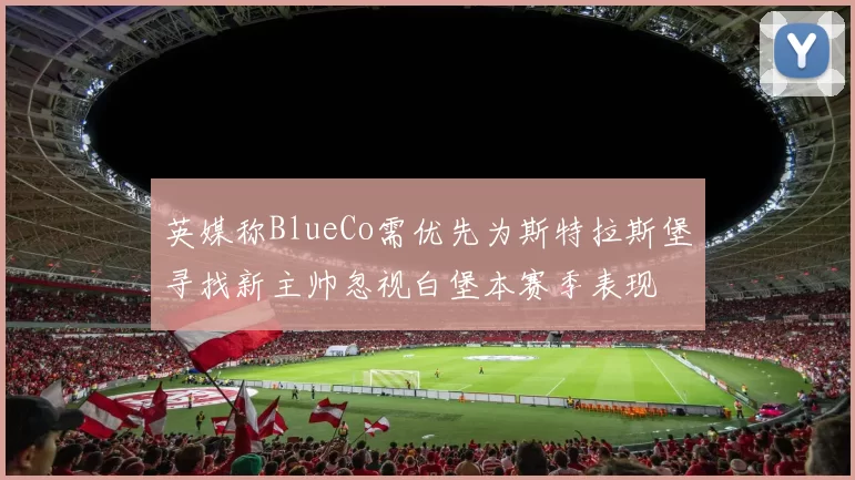 英媒称BlueCo需优先为斯特拉斯堡寻找新主帅忽视白堡本赛季表现