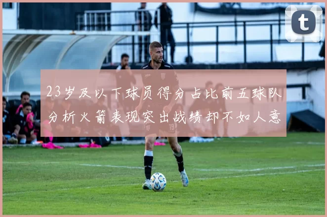 23岁及以下球员得分占比前五球队分析火箭表现突出战绩却不如人意