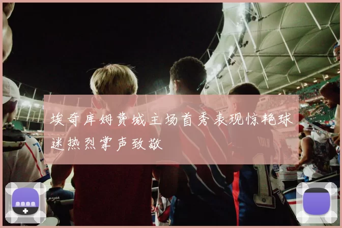 埃奇库姆费城主场首秀表现惊艳球迷热烈掌声致敬