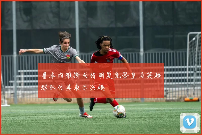 鲁本内维斯或将明夏免签皇马英超球队对其表示兴趣