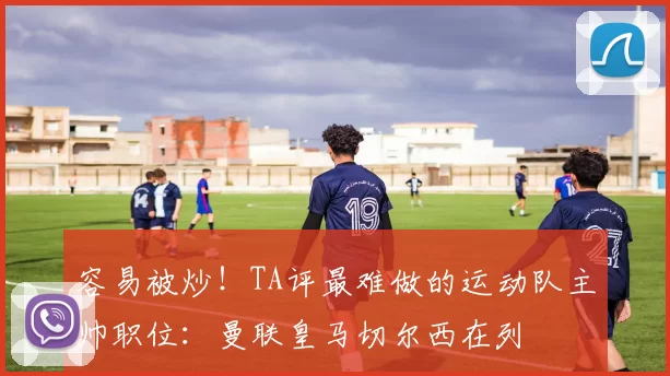 容易被炒！TA评最难做的运动队主帅职位：曼联皇马切尔西在列