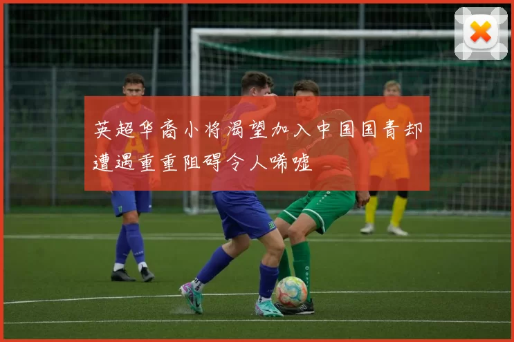 英超华裔小将渴望加入中国国青却遭遇重重阻碍令人唏嘘