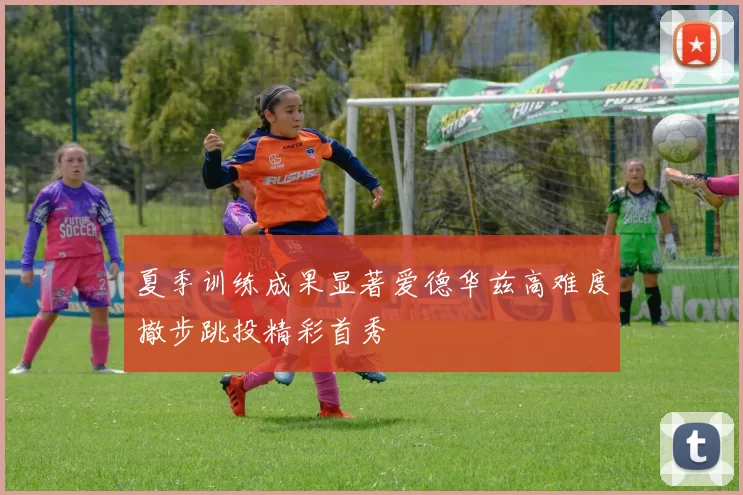 夏季训练成果显著爱德华兹高难度撤步跳投精彩首秀