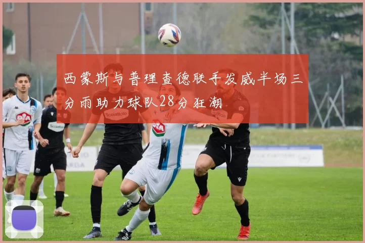 西蒙斯与普理查德联手发威半场三分雨助力球队28分狂潮