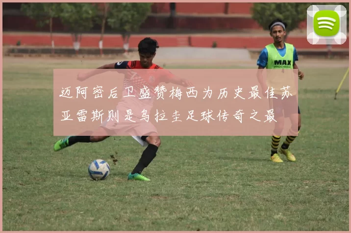 迈阿密后卫盛赞梅西为历史最佳苏亚雷斯则是乌拉圭足球传奇之最