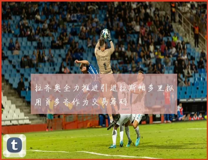 拉齐奥全力推进引进拉斯帕多里拟用贡多齐作为交易筹码