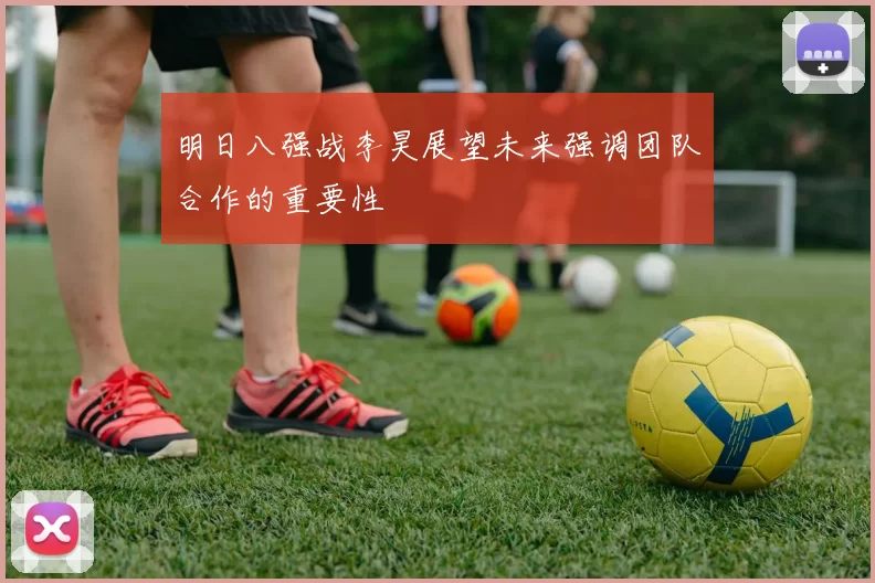 明日八强战李昊展望未来强调团队合作的重要性