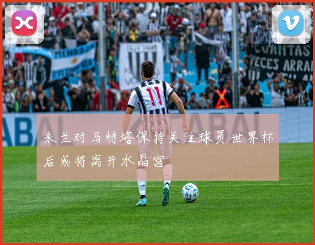 米兰对马特塔保持关注球员世界杯后或将离开水晶宫