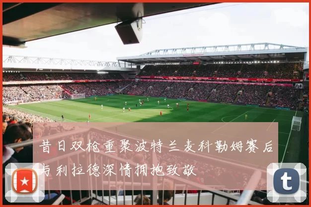 昔日双枪重聚波特兰麦科勒姆赛后与利拉德深情拥抱致敬