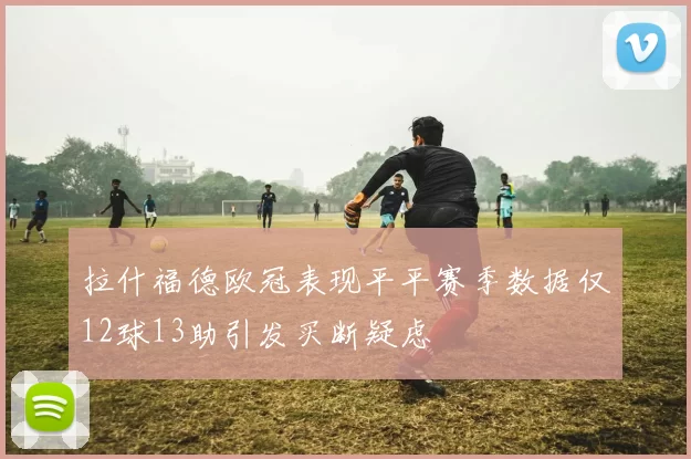 拉什福德欧冠表现平平赛季数据仅12球13助引发买断疑虑