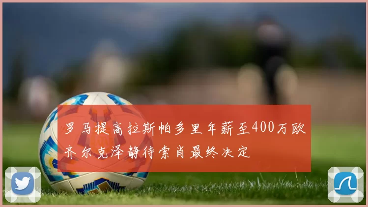 罗马提高拉斯帕多里年薪至400万欧齐尔克泽静待索肖最终决定