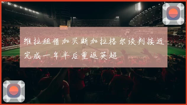 维拉租借加买断加拉格尔谈判接近完成一年半后重返英超