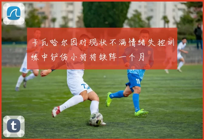 卡瓦哈尔因对现状不满情绪失控训练中铲伤小将将缺阵一个月