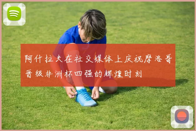 阿什拉夫在社交媒体上庆祝摩洛哥晋级非洲杯四强的辉煌时刻