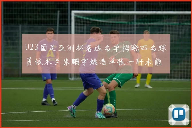 U23国足亚洲杯落选名单揭晓四名球员依木兰朱鹏宇姚浩洋张一轩未能入选