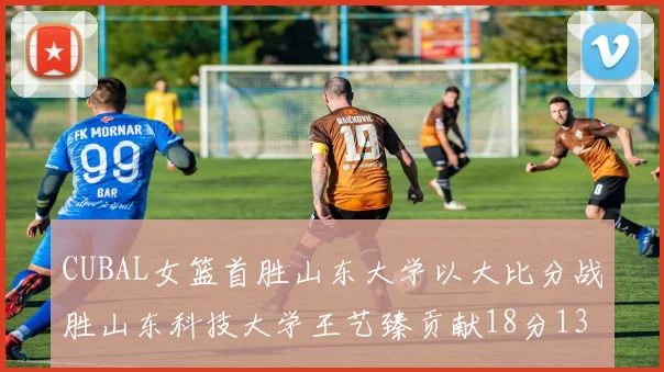 CUBAL女篮首胜山东大学以大比分战胜山东科技大学王艺臻贡献18分13篮板表现出色