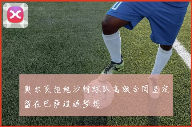 奥尔莫拒绝沙特球队高额合同坚定留在巴萨追逐梦想