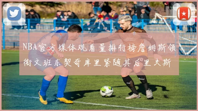 NBA官方媒体观看量排行榜詹姆斯领衔文班东契奇库里紧随其后里夫斯跻身前十